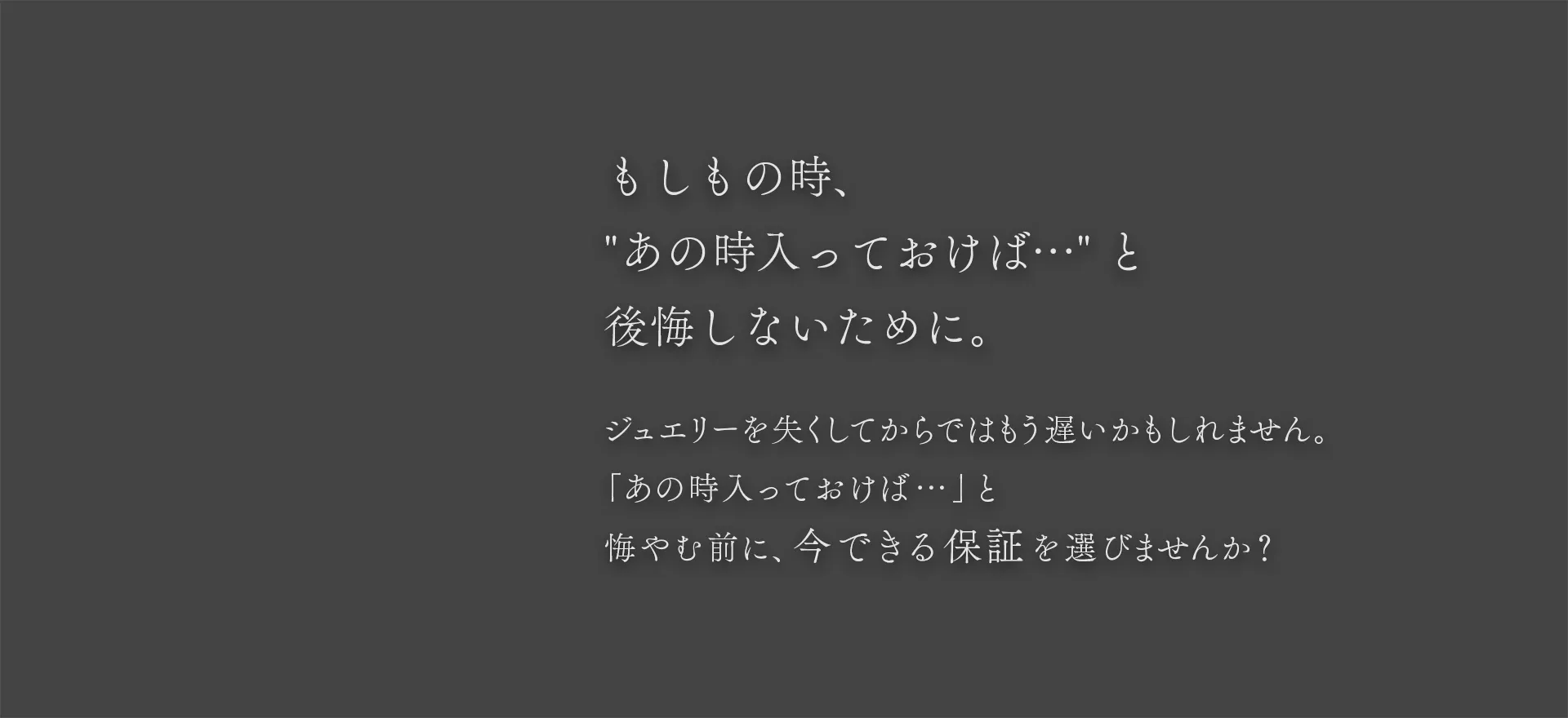 もしもの時、あの時入っておけば… と後悔しないために。ジュエリーを失くしてからではもう遅いかもしれません。「あの時入っておけば…」と悔やむ前に、今できる保証を選びませんか？