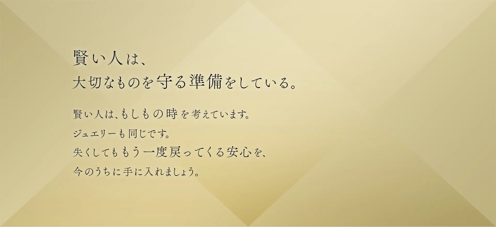 賢い人は、大切なものを守る準備をしている。賢い人は、もしもの時を考えています。ジュエリーも同じです。失くしてももう一度戻ってくる安心を、今のうちに手に入れましょう。